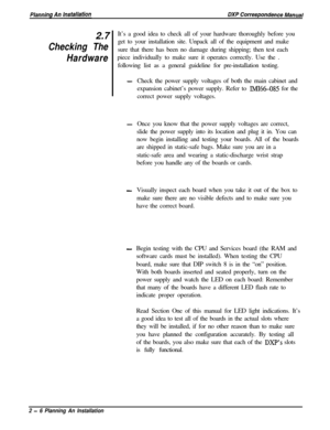 Page 402.7Checking The
HardwareIt’s a good idea to check all of your hardware thoroughly before you
get to your installation site. Unpack all of the equipment and make
sure that there has been no damage during shipping; then test each
piece individually to make sure it operates correctly. Use the .
following list as a general guideline for pre-installation testing.
-Check the power supply voltages of both the main cabinet and
expansion cabinet’s power supply. Refer to 
IMI66-085 for the
correct power supply...