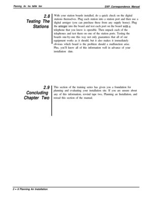 Page 42Planning An Ins talla tionDXP Correspondence Manual
2.8
Testing The
Stations
2.9
Concluding
Chapter TwoWith your station boards installed, do a quick check on the digital
stations themselves. Plug each station into a station port and then use a
digital armiger (you can purchase these from any supply house). Plug
the 
armiger into the board and test each port on the board with-atelephone that you know is operable. Then unpack each of the
telephones and test them on one of the station ports. Testing the...