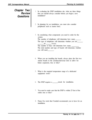 Page 43DXP Correspondence ManualPlanning An installationChapter Two1.
ReviewIn evaluating the DXP installation site, what are three things
that you should always consider before you begin a new
installation?.
Questions
2.In planning for an installation, you must also consider
peripherals such as (name four).
3.In considering what components you need to order for the
system:
The number of telephones will determine how many
.The type of telephones will determine whether you use
,
, orboards.The number of lines...