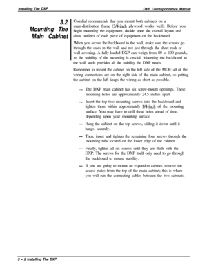 Page 48Installing The DXPDXP Correspondence Manual
3.2
Mounting The
Main CabinetComdial recommends that you mount both cabinets on a
main-distribution frame (3/4-inch plywood works well). Before you
begin mounting the equipment, decide upon the overall layout and
draw outlines of each piece of equipment on the backboard.
.When you secure the backboard to the wall, make sure the screws go
through the studs in the wall and not just through the sheet rock or
wall covering. A fully-loaded DXP can weigh from 80 to...