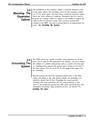 Page 49DXP Correspondence ManualInstalling The DXP3.3
Mounting The
Expansion
Cabinet
Grounding3.4
The
SystemThe installation of the expansion cabinet is basically identical to that
of the main cabinet. The mounting screws for the expansion cabinet
are 18 
s/r6 inches apart. You must always install the expansion cabinet
above the main cabinet-no exceptions. Remember that you need to
keep the two cabinets within two inches of one another to connect the
cable for the two interface boards. Once you have secured...