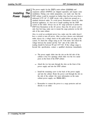 Page 50Installing The DXPDXP Correspondence Manual3.5
Installing The
Power SupplyThe power supply for the DXP’s main cabinet (DXPSM) and
expansion cabinet (DXPSX) are shipped separately and require some
installation. During your initial preparation, you made sure that the
DXP cabinet would be mounted no further than four feet away-from a
dedicated 
117V AC 15 AMP circuit, with a third-wire ground on a
standard electrical outlet. To avoid power fluctuations caused by other
electrical appliances, it’s best not to...