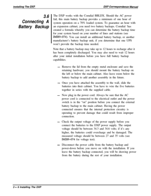 Page 523.6
Connecting A
Battery BackupThe DXP works with the Comdial BBLDX. Should the AC power
fail, this main battery backup provides a minimum of one hour of
system operation on a 70% loaded system. To guarantee an hour with
an expansion cabinet, you need two battery backups. Comdial ‘has
created a formula whereby you can determine the battery backup time
for your system based on your number of lines and stations (see
IMI89-074). You can install an additional battery backup, or another
manufacturer’s battery...
