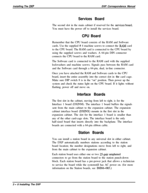 Page 54installing The DXPDXP Correspondence Manual
Services BoardThe second slot in the main cabinet if reserved for the 
services‘board.You must have the power off to install the services board.
CPU BoardRemember that the CPU board consists of the RAM and Software
cards. Use the supplied 
# 4 machine screws to connect the ILAM card
to the CPU board. The RAM card is connected to the CPU board by
using the supplied screws and washers. A 64-pin DIN connector
connects the CPU board to the RAM card.
The Software...