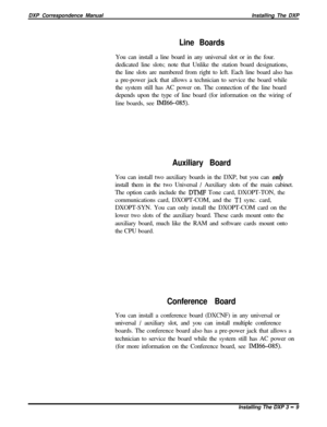 Page 55DXP Correspondence ManualInstalling The DXPLine BoardsYou can install a line board in any universal slot or in the four.
dedicated line slots; note that Unlike the station board designations,
the line slots are numbered from right to left. Each line board also has
a pre-power jack that allows a technician to service the board while
the system still has AC power on. The connection of the line board
depends upon the type of line board (for information on the wiring of
line boards, see 
IMI66-085)....