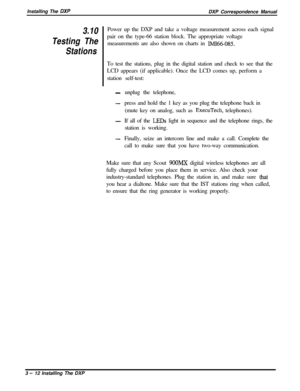 Page 58Installing The DXPDXP Correspondence Manual
3.10
Testing The
StationsPower up the DXP and take a voltage measurement across each signal
pair on the type-66 station block. The appropriate voltage
measurements are also shown on charts in 
IMI66-085.To test the stations, plug in the digital station and check to see that the
LCD appears (if applicable). Once the LCD comes up, perform a
station self-test:
-unplug the telephone,
-press and hold the 1 key as you plug the telephone back in
(mute key on analog,...