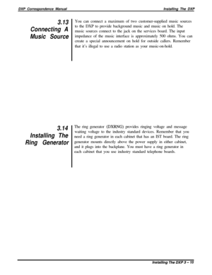 Page 61DXP Correspondence ManualInstalling The DXP3.13
Connecting A
Music Source
3.14
Installing The
Ring GeneratorYou can connect a maximum of two customer-supplied music sources
to the DXP to provide background music and music on hold. The
music sources connect to the jack on the services board. The input
impedance of the music interface is approximately 500 ohms. You can
create a special announcement on hold for outside callers. Remember
that it’s illegal to use a radio station as your music-on-hold.
The...