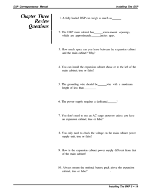 Page 65DXP Correspondence ManualInstalling The DXPChapter Three
Review
Questions1. A fully loaded DXP can weigh as much as
.2. The DXP main cabinet has
which are approximatelyscrew-mount openings,
inches apart.
3. How much space can you leave between the expansion cabinet
and the main cabinet? Why?
4. You can install the expansion cabinet above or to the left of the
main cabinet; true or false?
5. The grounding wire should be
length of less thanwire with a maximum
6. The power supply requires a dedicated
?7....