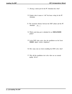 Page 68Installing The DXPDXP Correspondence Manual
3 
1. Having a station port for the PC Attendant does what?
32. Explain what it means to “roll” the house wiring for the PC
Attendant.
33. The maximum distance between the DXP cabinet and the PC
Attendant is .
34. Which serial data port is defaulted for an 
SMDALSMDRprinter?
35. In the DXP video series, does the installation use the Scout
9OOMX digital wireless telephones?
36. How many men are shown installing the DXP in the video?
37. Why did the installation...