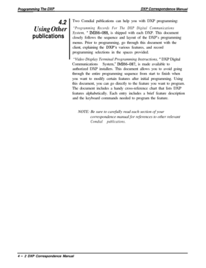 Page 714.2Two Comdial publications can help you with DXP programming:
Using Other“Programming Records For The DXP Digital Communications
publicationsSystem, 
” IMI66-088, is shipped with each DXP. This document
closely follows the sequence and layout of the DXP’s programming
menus. Prior to programming, go through this document with the
client, explaining the 
DXP’s various features, and record
programming selections in the spaces provided.
“Video Display Terminal Programming Instructions, 
” DXP Digital...