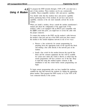 Page 744.5
Using A ModemTo program the DXP remotely through a VDT or PC, you must use a
pair of data modems. These modems can be any commercially
available, Hayes-compatible modems with auto-answer capability.
.
You should verify that the modems have auto-answer capability
before purchasing them. If the modems do not have auto-answer
capability, someone at the site must manually activate the on-site
modem.
When you install a modem, always consult the modem manufacturer’s
manual and check the configuration of...