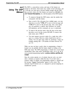 Page 75Programming The DXP
DXP Correspondence Manual4.6The DXP is a menu-driven system, and many of the features are
Using The DXPlocated in sub-menus. Each menu may contain several sub-menus, and
Menusit will take you some time to become familiar enough with the DXP
that you know where all of the features are located (see GCA4k1.12,
DXP General Description, for a full description of the DXP features).
-To maneuver through the DXP menus, enter the number that
corresponds with that feature.
-Since several of the...