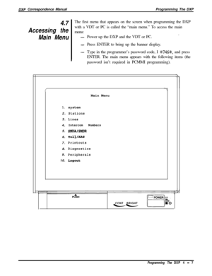 Page 76DXP Correspondence ManualProgramming The DXP
4.7The first menu that appears on the screen when programming the DXP
Accessing thewith a VDT or PC is called the “main menu.” To access the main
menu:
Main MenuPower up the DXP and the VDT or PC..-
I
-Press ENTER to bring up the banner display.
-Type in the programmer’s password code, I %746+k, and press
ENTER. The main menu appears with the following items (the
password isn’t required in PCMMI programming).
1.system
2.
Stations3.
Lines4.
Intercom Numbers5....