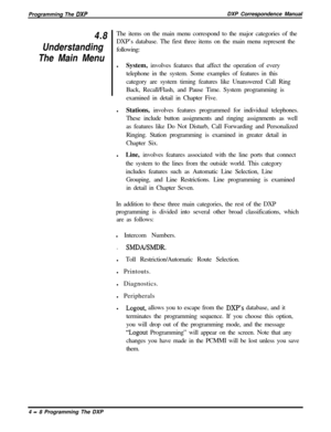 Page 77Programming The DXPDXP Correspondence Manual
4.8
Understanding
The Main MenuThe items on the main menu correspond to the major categories of the
DXP’s database. The first three items on the main menu represent the
following:
lSystem, involves features that affect the operation of every
telephone in the system. Some examples of features in this
category are system timing features like Unanswered Call Ring
Back, Recall/Flash, and Pause Time. System programming is
examined in detail in Chapter Five....