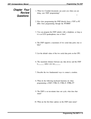 Page 78DXP Correspondence ManualProgramming The DXPChapter Four
Review
Questions1. What two Comdial documents can assist you when you are
doing your DXP programming?
.
I2. How does programming the DXP directly from a VDT or PC
differ from programming through the PCMMI?
3. You can program the DXP entirely with a telephone, as long as
it is an LCD speakerphone; true or false?
4. The DXP supports a maximum of two serial data ports; true or
false?
5. List the default values of the two serial data ports on the CPU....