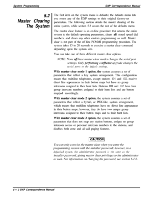 Page 83System ProgrammingDXP Correspondence Manual5.2
Master Clearing
The SystemThe first item on the system menu is defaults; the defaults menu lets
you return any of the DXP settings to their original factory-set
parameters. The following section details the master clearing of the
entire system, while section 5.3 covers the rest of the defaults menu.
The master clear feature is an on-line procedure that returns the entire
system to the default operating parameters, clears all stored speed dial
numbers, and...