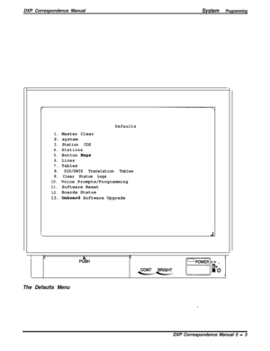 Page 84DXP Correspondence ManualSystem Programming
Defaults
1.Master Clear
2.system
3.Station COS
4.Stations
5.Button Maps
6.Lines
7.Tables
8. DID/DNIS Translation Tables
9. Clear Status Logs
10.Voice Prompts/Programming
11.Software Reset
12.Boards Status
13. 
Onboard Software Upgrade
\J
IIAI\P%HOPOWER ON ,
B ,
OI10
The Defaults Menu
.DXP Correspondence Manual 5 
- 3 