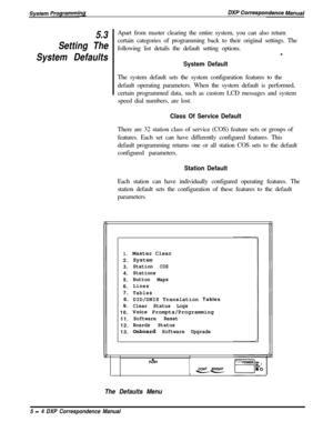 Page 855.3Apart from master clearing the entire system, you can also return
Setting Thecertain categories of programming back to their original settings. The
following list details the default setting options.
System Defaults.
System DefaultThe system default sets the system configuration features to the
default operating parameters. When the system default is performed,
certain programmed data, such as custom LCD messages and system
speed dial numbers, are lost.
Class Of Service DefaultThere are 32 station...