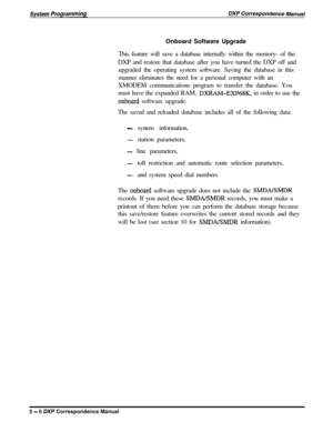 Page 87Onboard Software UpgradeThis feature will save a database internally within the memory- of the
DXP and restore that database after you have turned the DXP off and
upgraded the operating system software. Saving the database in this
manner eliminates the need for a personal computer with an
XMODEM communications program to transfer the database. You
must have the expanded RAM, 
DXRAM-EXP68K, in order to use the
onboard software upgrade.
The saved and reloaded database includes all of the following data:...