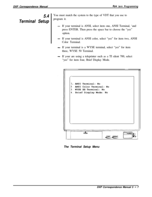 Page 88DXP Correspondence ManualSys tern Programming
5.4
Terminal SetupYou must match the system to the type of VDT that you use to
program it.
-If your terminal is ANSI, select item one, ANSI Terminal, ‘and
press ENTER. Then press the space bar to choose the “yes”
option.
-If your terminal is ANSI color, select “yes” for item two, ANSI
Color Terminal.
-If your terminal is a WYSE terminal, select “yes” for item
three, WYSE 50 Terminal.
-If your are using a teleprinter such as a TI silent 700, select
“yes” for...