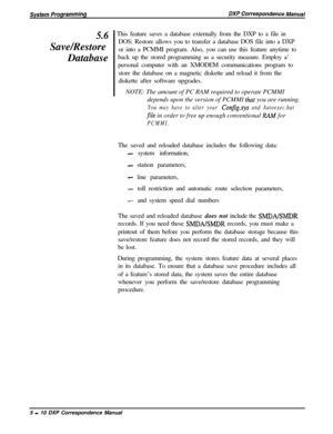 Page 915.6Save/Restore
Database’  This feature saves a database externally from the DXP to a file in
DOS; Restore allows you to transfer a database DOS file into a DXP
or into a PCMMI program. Also, you can use this feature anytime to
back up the stored programming as a security measure. Employ a’
personal computer with an XMODEM communications program to
store the database on a magnetic diskette and reload it from the
diskette after software upgrades.
NOTE: The amount of PC RAM required to operate PCMMI...