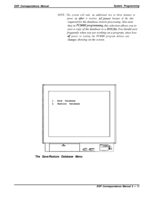 Page 92DXP Correspondence ManualSystem ProgrammingNOTE: The system will take an additional two to three minutes to
power up 
after it receives ACpower because of the timerequired for the database restore processing. Also note
that in 
PCMMIprogramming, this selection allows you to
save a copy of the database to a 
DOSfile. You should save
frequently when you are working on a program, since loss
of power or exiting the PCMMI program deletes anychanges showing on the screen.
1. Save Database
2. Restore Database...