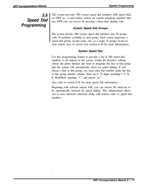 Page 985.9
Speed Dial
ProgrammingThe system provides 500 system speed dial numbers (200 speed dials
on DXP rev. 4 and earlier), which are outside telephone numbers that
any DXP user can access by pressing a three-digit dialing code.
.
System Speed Dial GroupsThe system divides 500 system speed dial numbers into 50 groups
with 10 numbers available in each group. Each screen represents a
speed dial group. Assign none, one, or a range of groups (n-nn) to
each station class of service (see section 6.26 for more...