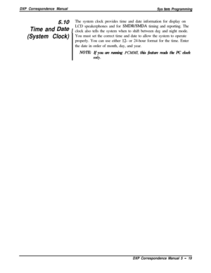 Page 100DXP Correspondence Manual
Sys tern Programming
5 10The system clock provides time and date information for display on
Time and D&eILCD speakerphones and for 
SMDRISMDA timing and reporting. The
clock also tells the system when to shift between day and night mode.
.
(System Clock)You must set the correct time and date to allow the system to operate
properly. You can use either 
12- or 24-hour format for the time. Enter
the date in order of month, day, and year.
NOTE:
If you are running PCMMI, this feature...