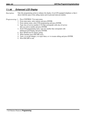 Page 101/M/66-123DXP Plus Programming lnsfrucfisns
7.1‘46Enhanced LCD Display
Description:Take this programming action to enhance the display of an LCD-equipped telephone so that it
shows both the name of the calling station and its personal intercom number.Programming: 1 
D
2.
3.
4.
5.
6.
-7.
8.
9.
Press CONTROL T for main menu
From main menu, select stations and press ENTER.
From stations menu, select COS programming and press ENTER.
Type class of service number (l-32) that corresponds with class of service...