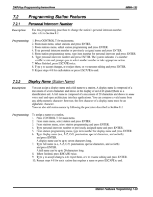 Page 102DXP Plus Programming instructions
7.2Programming Station Features
lMl66-123
7.2.1Personal lnfercom Number
Description:Use this programming procedure to change the station’s personal intercom number.
Also refer to 
Section 9. I.
Programming:1. Press CONTROL T for main menu.
2. From main menu, select stations and press ENTER.
3. From stations menu, select station programming and press ENTER.
4. Type personal intercom number or previously assigned name and press ENTER.
5. From station programming menu, type...