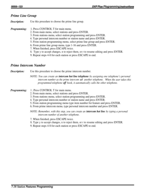 Page 107/M/66-723DXP PIUS Pfogramming Instrwctions
Prime Line Group
Description:Use this procedure to choose the prime line group.
Programming:1. Press CONTROL T for main menu.
2. From main menu, select stations and press ENTER.
3. From stations menu, select station programming and press ENTER.
4. Type personal intercom number or station name and press ENTER.
5. From station programming menu, select prime line group and press ENTER.
6. From prime line group menu, type 1-16 and press ENTER.
7. When finished,...