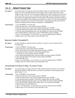 Page 109/M/66-123DXP Plus Programming instructions
Z2. IIDefault Forward TypeDescription:
Use this procedure to arrange the call forward default scheme for individual stations. With this
feature, the system will automatically forward ringing calls to another station after a preset
number of rings.Since this is an automatic forwarding of the calls, the station users do not have
to take any action; however, any user-enabled call forwarding (Section 
7.1.5) that they take at
their stations will override this...