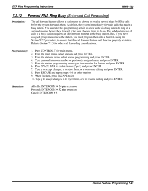Page 110DXP Plus Programming InstructionsIMIW-123
7.2.12Forward RNA Ring Busy (Enhanced Call Forwarding)Description:
The call forward feature allows a station user to choose to receive several rings for RNA calls
before the system forwards them. At default, the system immediately forwards calls that reach a
busy station. You can take this programming action to allow calls to a busy station to ring in a
subdued manner before they forward if the user chooses them to do so. This subdued ringing of
calls to a busy...