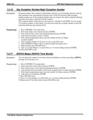 Page 117/M/66-123DXP Pius Pfogfamming Instructions
7.2.16Day Exception Number/Night Exception Number
Description:Exception numbers allow stations to dial numbers that they are not normally allowed to dial by
their automatic route selection/toll restriction levels. If the toll restriction table exception
number matches one of the exception numbers that you assign to the station using the following
procedure, the station is allowed to dial the number.
The exception number values that you can assign are 1 through...