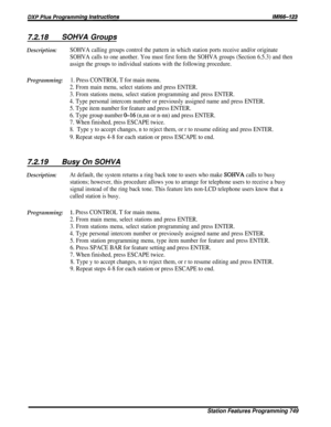 Page 1187.2.18SOHVA Groups
Description:SOHVA calling groups control the pattern in which station ports receive and/or originate
SOHVA calls to one another. You must first form the SOHVA groups (Section 6.5.3) and then
assign the groups to individual stations with the following procedure.
Programming:1. Press CONTROL T for main menu.
2. From main menu, select stations and press ENTER.
3. From stations menu, select station programming and press ENTER.
4. Type personal intercom number or previously assigned name...