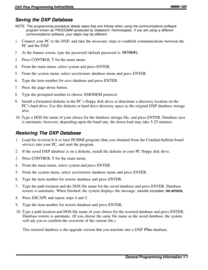 Page 13Saving the DXP Dafabase
NOTE: This programming procedure details steps that one follows when using the communications software
program known as PROCOMM (produced by Datastorm Technologies). If you are using a different
communications software, your steps may be different.
1.Connect your PC to the DXP, and take the necessary steps to establish communications between the
PC and the DXP.
2At the banner screen, type the password (default password is: 1%746+K).
3.Press CONTROL T for the main menu.
4.From the...
