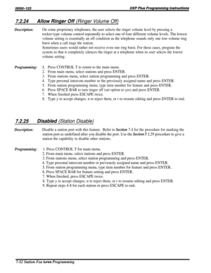 Page 1217.2.24Allow Ringer Off (Ringer Volume Off)
Description:On some proprietary telephones, the user selects the ringer volume level by pressing a
rocker-type volume control repeatedly to select one of four different volume levels. The lowest
volume setting is essentially an off condition as the telephone sounds only one low-volume ring
burst when a call rings the station.
Sometimes users would rather not receive even one ring burst. For these cases, program the
system so that it completely silences the...