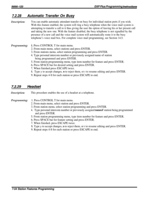 Page 123/M/66-123DXP Plus Programming hstructions
7.2.28Automatic Transfer On Busy
Description:You can enable automatic attendant transfer on busy for individual station ports if you wish.
With this feature enabled, the system will ring a busy telephone when the voice mail system is
attempting to transfer a call to it thus giving the user the option of leaving his or her present call
and taking the new one. With the feature disabled, the busy telephone is not signalled by the
presence of a new call and the voice...