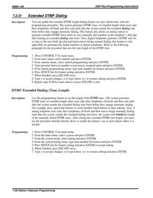 Page 125lMl66-123DXP Plus Programming instructions
7.2.31Extended DTMF DialingDescription:
You can enable the extended DTMF length dialing feature on a per station basis with this
programming procedure. The system generates DTMF tones of extended length when users take
their telephones off-hook and then wait until after the system sounds the extended 
dialing tone
burst before they engage automatic dialing. This feature also allows an analog station to
generate extended DTMF tones when its user manually dial...