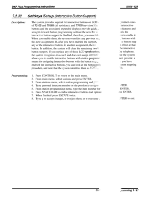 Page 126Uvll66-123
7.2.32Softkeys Setup (Interactive Button SuppotfjDescription:The system provides support for interactive buttons on LCD 
LJTroduct codesof 
7010s and 7016s (all revisions), and 7700s (revision H P:interactive
buttons and the associated expanded displays provide quick, 
,_:I features and
straight-forward button programming without the need 
for 21..ult, the
interactive button support is disabled; therefore, you must 
tzk.JII to enable it.When you enable them, the system overrides any previous...