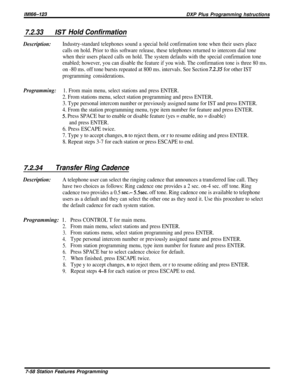 Page 127/M/66-323DXP Plus Programming hstructions
7.2.33/ST Hold Confirmation
Description:Industry-standard telephones sound a special hold confirmation tone when their users place
calls on hold. Prior to this software release, these telephones returned to intercom dial tone
when their users placed calls on hold. The system defaults with the special confirmation tone
enabled; however, you can disable the feature if you wish. The confirmation tone is three 80 ms.
on -80 ms. off tone bursts repeated at 800 ms....