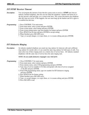 Page 129lMl66-123DXP Pius Programming InstructionsIST DTMF Receiver Timeout
Description:You can program the amount of time that the system waits to receive a DTMF tone from an
industry-standard telephone, after the user has lifted the telephone’s handset and before he or
she has pressed a dial pad digit, on a system-wide basis. The system disconnects the telephone
after this time-out occurs. If this happens, the user must hang up the handset and lift it again to
re-establish the dial tone.
Programming:1. Press...