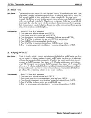 Page 130DXP Plus Programming Instructions/M/66-123
IST Flash Time
Description:You can program, on a system-wide basis, the timed length of the signal that results when a user
of an industry-standard telephone presses and releases the telephone hookswitch (or presses the
TAP button if available on his or her telephone).Often, a signal with a short time length
(typically 
5OG750 ms) serves to alert the system to receive a feature code (flash) while a signal
with a long time length (typically 1.5-2.0 
set) serves...