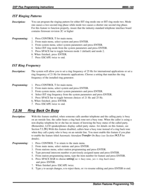 Page 132DXP Plus Programming Instructions/M/66-123
IST Ringing PatternsDescription:You can program the ringing pattern for either IST ring mode one or IST ring mode two. Mode
one causes a two-second ring phase while mode two causes a shorter one second ring phase.
For this feature to function properly, insure that the industry-standard telephone interface board
contains firmware revision 2C or higher
Programming:1.Press CONTROL T for main menu.
2.From main menu, select system and press ENTER.
3.From system menu,...