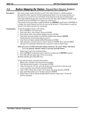 Page 133iMl66-123DXP Plus Programming Instructions
7.3Button Mapping By Station (Square/Non-Square System)
Description:
Programming:
The system assigns certain functions to each of the station buttons as a default condition.
Re-assign the button functions with this programming feature. You can assign functions at a
first level or at a second level at each button Assign functions at the first level that require
status light feedback because the system does not provide status light feedback to buttons at the...