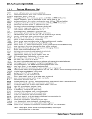 Page 1347.3.1Feature Mnemonic List
ACCT
ALTRN
ANSWER
APACE
ARD
ARECD
ARING
AUTH
BOTH
CAMP
CID
DND
DPKUP
DSTAT
EXOVR
FEATR
FWD-A
FWD-P
FWDRA
FWDRP
GPLSN
GPKUP
HDST
HOLD
ITCM
I####
LCDMS
LNG##
LN###
LOCK
MMEPG
MSGWT
MUSC#
NIGHT
OAI##
OVERFL
PAGE#
PARK#
PRVCY
QUEUE
RLSE
RSPW
S-OBS
SAVE
SDIAL
SILNT
SOHVA
SPLIT
SRIAL
SYSST
TAFS#
TBUSY
TRACK
VABLK
VOLSV
XVM##
(account code button): allows users to enter an accent code
(alternate attendant button): places station in alternate attendant mode
(answer button): answers a...