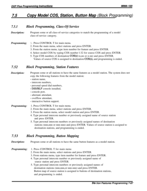 Page 1367.5Copy Model COS, Station, Button Map (Block Programming)
7.5.1Block Programming, Class-Of-ServiceDescription:Program some or all class-of-service categories to match the programming of a model
class-of-service category.
Programming;1 0Press CONTROL T for main menu.
2. From the main menu, select stations and press ENTER.
3. From the station menu, type item number for feature and press ENTER.
4. Select model COS by typing COS number l-32 for source COS and press ENTER.
5. Type COS numbers of destination...