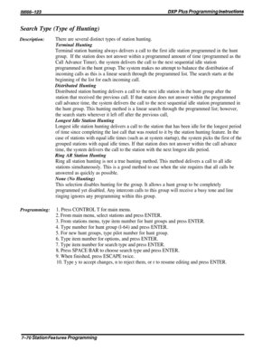 Page 139lMl66-123DXP Plus Programming hstructions
Search Type (Type of Hunting)Description:
There are several distinct types of station hunting.
Terminal Hunting
Terminal station hunting always delivers a call to the first idle station programmed in the hunt
group.If the station does not answer within a programmed amount of time (programmed as the
Call Advance Timer), the system delivers the call to the next sequential idle station
programmed in the hunt group. The system makes no attempt to balance the...