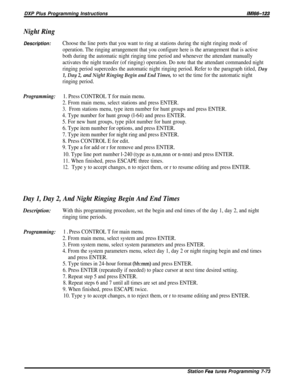 Page 142DXP Plus Programming InstructionslMl66-123
Night Ring
Description:Choose the line ports that you want to ring at stations during the night ringing mode of
operation. The ringing arrangement that you configure here is the arrangement that is active
both during the automatic night ringing time period and whenever the attendant manually
activates the night transfer (of ringing) operation. Do note that the attendant commanded night
ringing period supercedes the automatic night ringing period. Refer to the...
