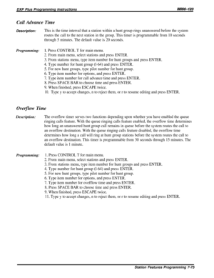 Page 144DXP Plus Programming InstructionsIMltS-123
Call Advance Time
Description:This is the time interval that a station within a hunt group rings unanswered before the system
routes the call to the next station in the group. This timer is programmable from 10 seconds
through 5 minutes. The default value is 20 seconds.
Programming:1, Press CONTROL T for main menu.
2. From main menu, select stations and press ENTER.
3. From stations menu, type item number for hunt groups and press ENTER.
4. Type number for hunt...